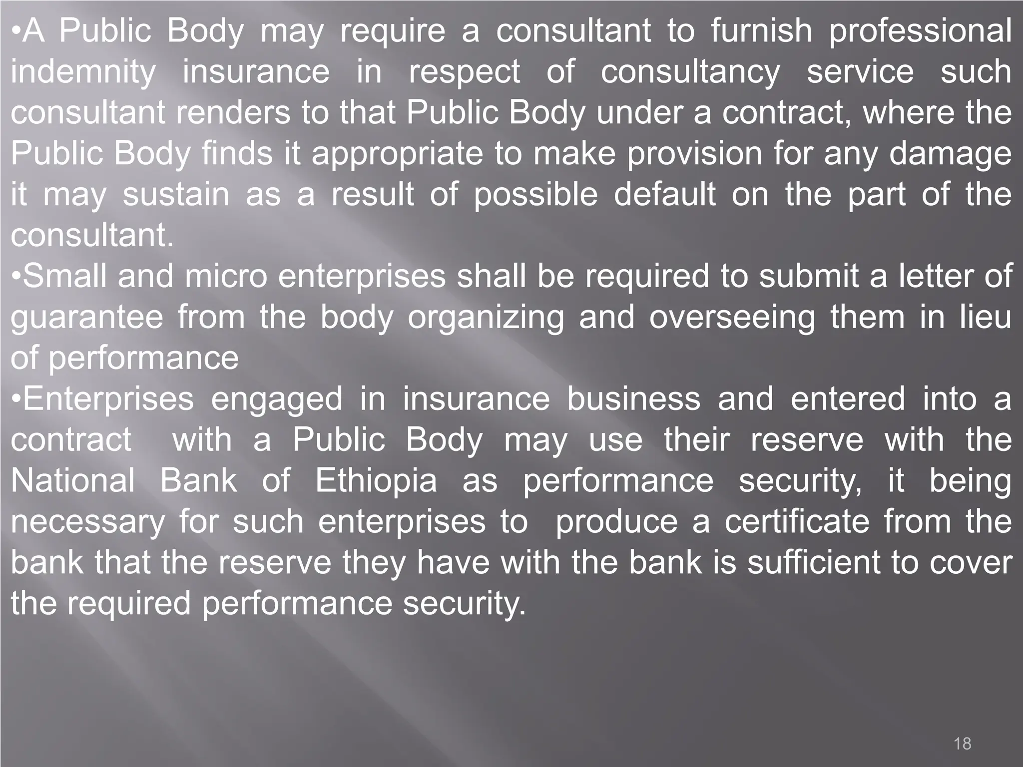 18
•A Public Body may require a consultant to furnish professional
indemnity insurance in respect of consultancy service such
consultant renders to that Public Body under a contract, where the
Public Body finds it appropriate to make provision for any damage
it may sustain as a result of possible default on the part of the
consultant.
•Small and micro enterprises shall be required to submit a letter of
guarantee from the body organizing and overseeing them in lieu
of performance
•Enterprises engaged in insurance business and entered into a
contract with a Public Body may use their reserve with the
National Bank of Ethiopia as performance security, it being
necessary for such enterprises to produce a certificate from the
bank that the reserve they have with the bank is sufficient to cover
the required performance security.
 