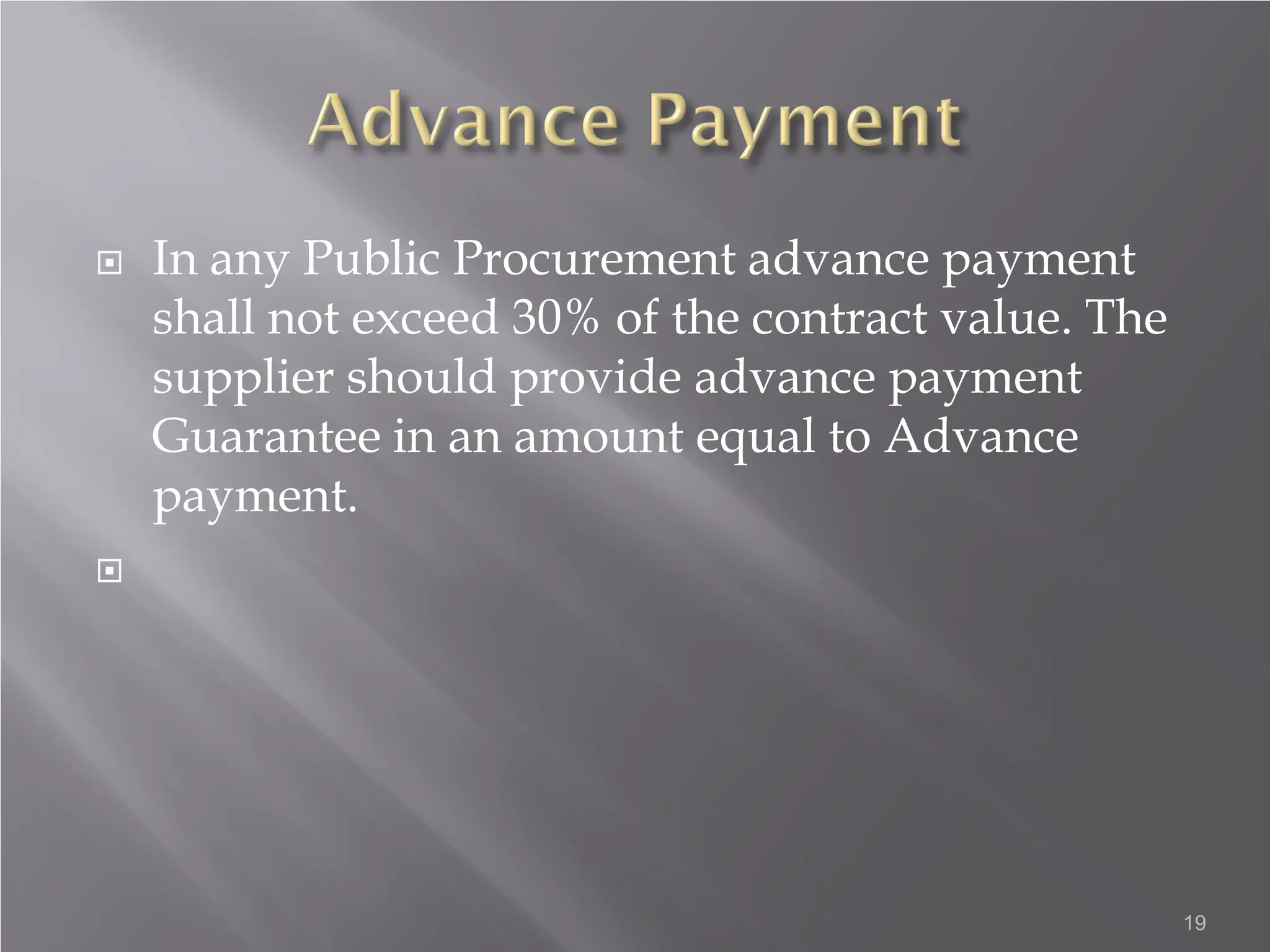  In any Public Procurement advance payment
shall not exceed 30% of the contract value. The
supplier should provide advance payment
Guarantee in an amount equal to Advance
payment.

19
 