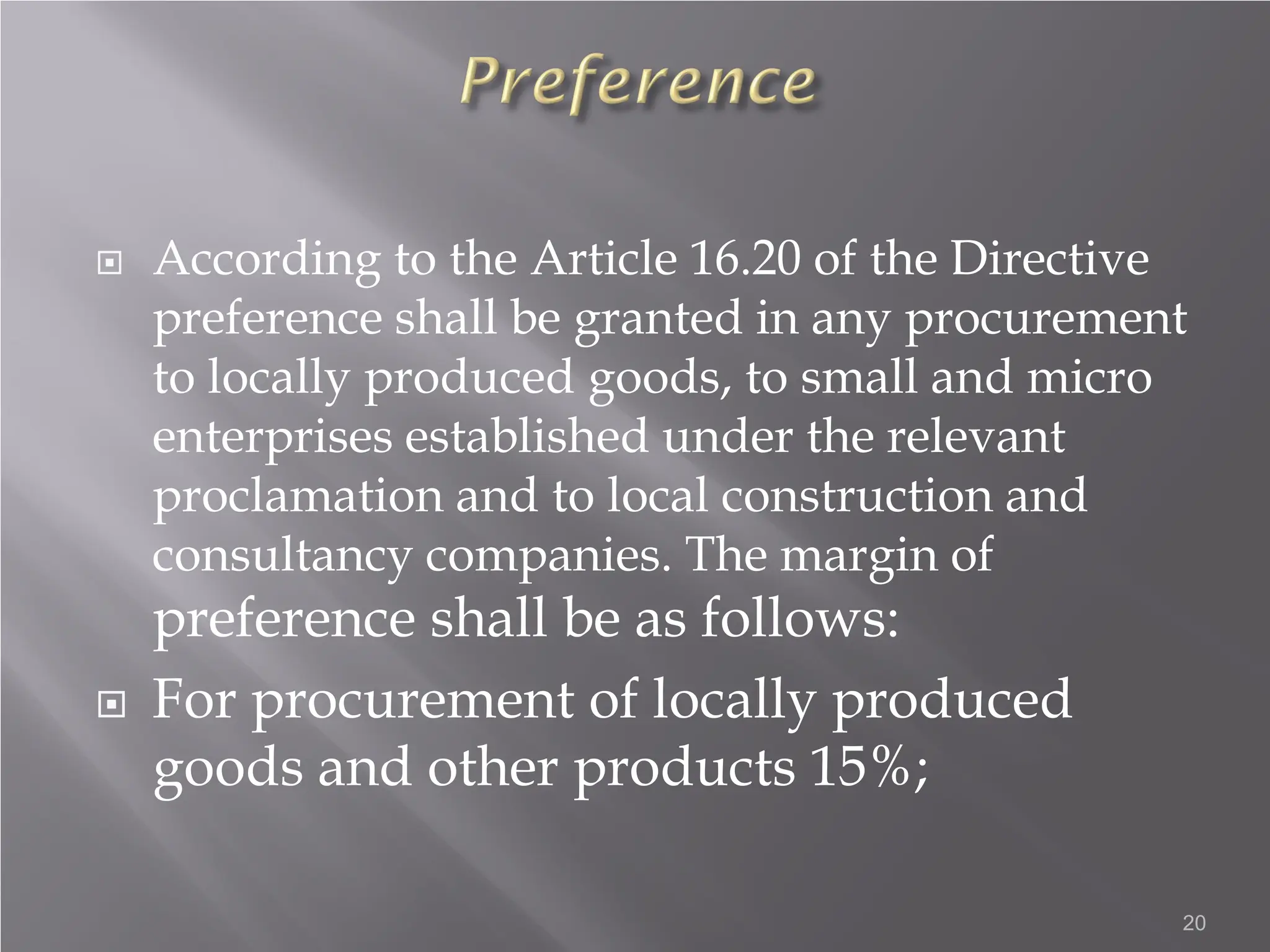  According to the Article 16.20 of the Directive
preference shall be granted in any procurement
to locally produced goods, to small and micro
enterprises established under the relevant
proclamation and to local construction and
consultancy companies. The margin of
preference shall be as follows:
 For procurement of locally produced
goods and other products 15%;
20
 