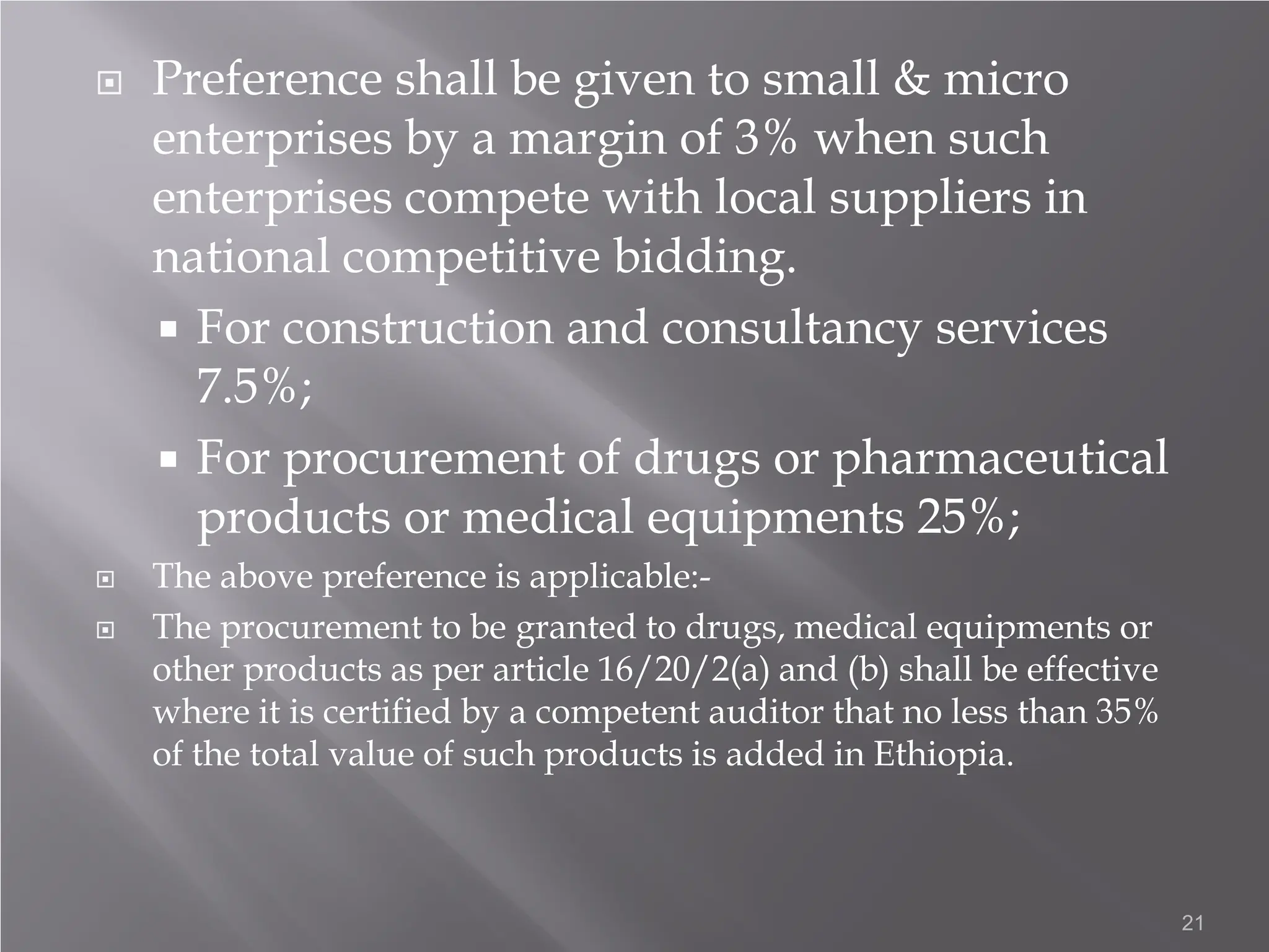  Preference shall be given to small & micro
enterprises by a margin of 3% when such
enterprises compete with local suppliers in
national competitive bidding.
 For construction and consultancy services
7.5%;
 For procurement of drugs or pharmaceutical
products or medical equipments 25%;
 The above preference is applicable:-
 The procurement to be granted to drugs, medical equipments or
other products as per article 16/20/2(a) and (b) shall be effective
where it is certified by a competent auditor that no less than 35%
of the total value of such products is added in Ethiopia.
21
 