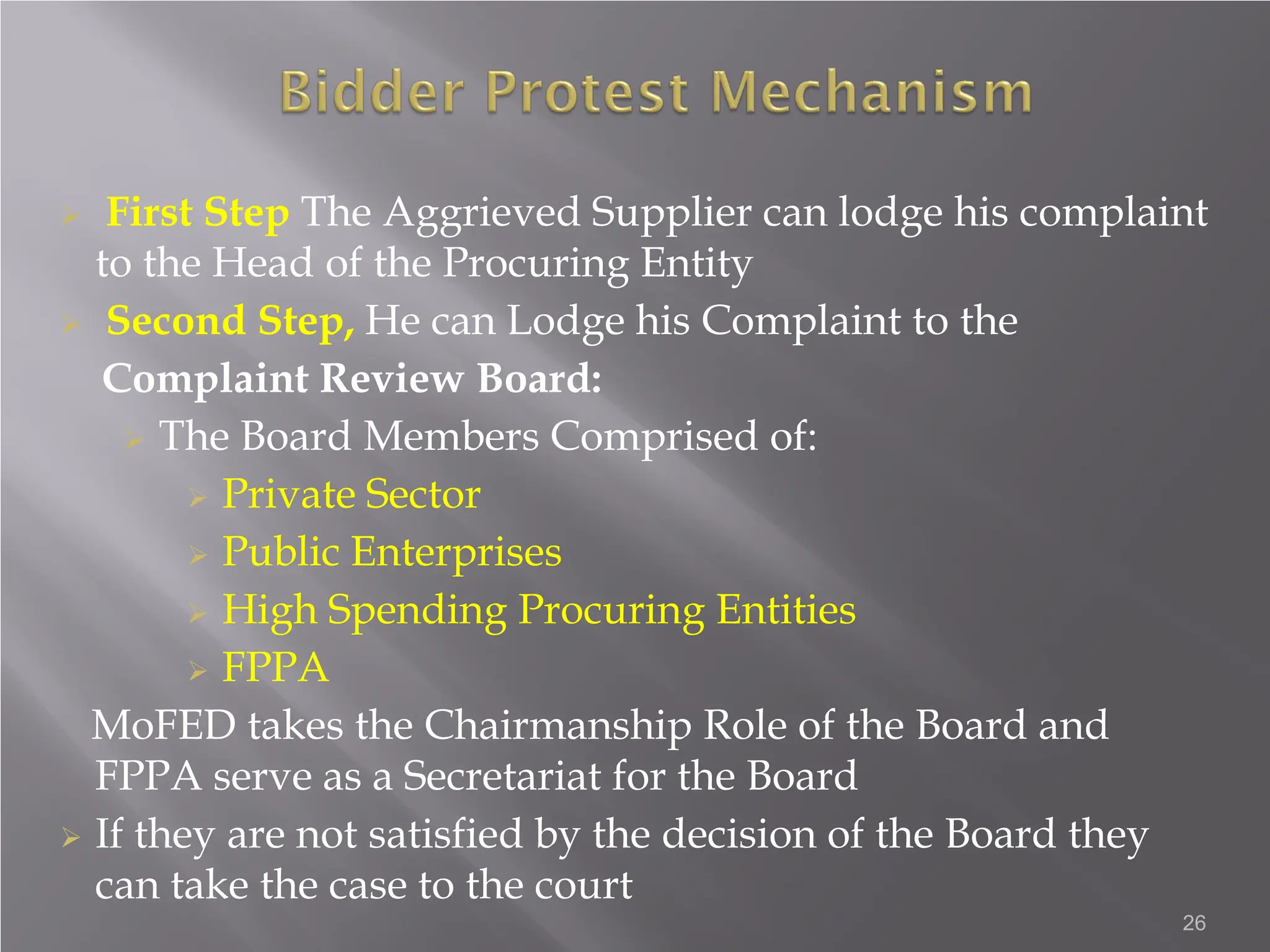  First Step The Aggrieved Supplier can lodge his complaint
to the Head of the Procuring Entity
 Second Step, He can Lodge his Complaint to the
Complaint Review Board:
 The Board Members Comprised of:
 Private Sector
 Public Enterprises
 High Spending Procuring Entities
 FPPA
MoFED takes the Chairmanship Role of the Board and
FPPA serve as a Secretariat for the Board
 If they are not satisfied by the decision of the Board they
can take the case to the court
26
 