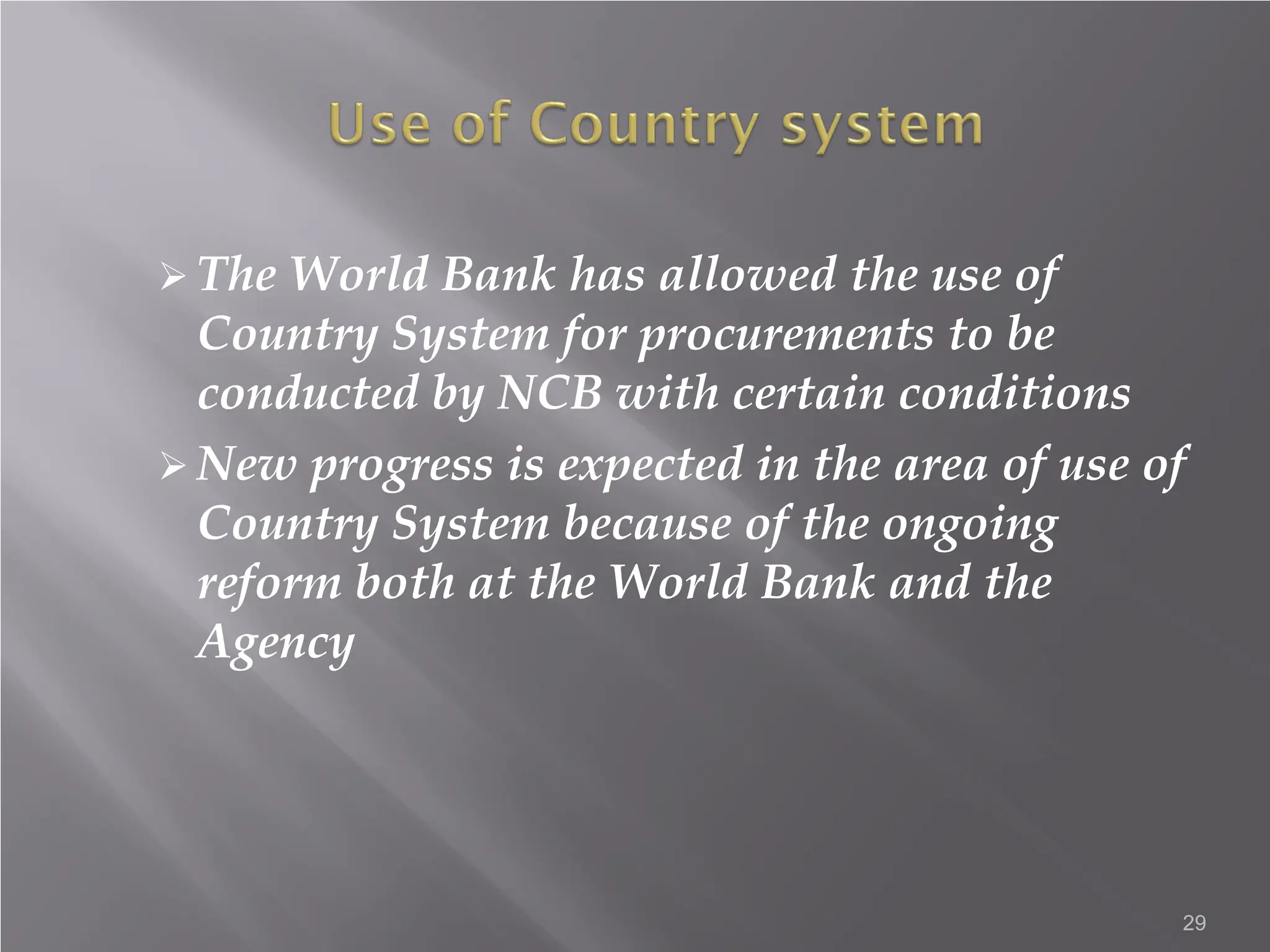  The World Bank has allowed the use of
Country System for procurements to be
conducted by NCB with certain conditions
 New progress is expected in the area of use of
Country System because of the ongoing
reform both at the World Bank and the
Agency
29
 