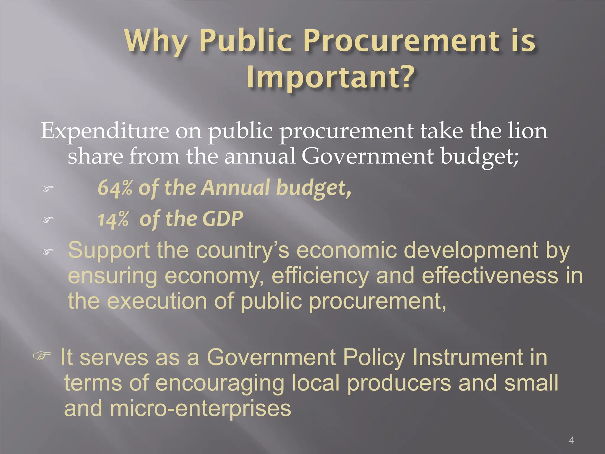 4
Expenditure on public procurement take the lion
share from the annual Government budget;
 64% of the Annual budget,
 14% of the GDP
 Support the country’s economic development by
ensuring economy, efficiency and effectiveness in
the execution of public procurement,
 It serves as a Government Policy Instrument in
terms of encouraging local producers and small
and micro-enterprises
 