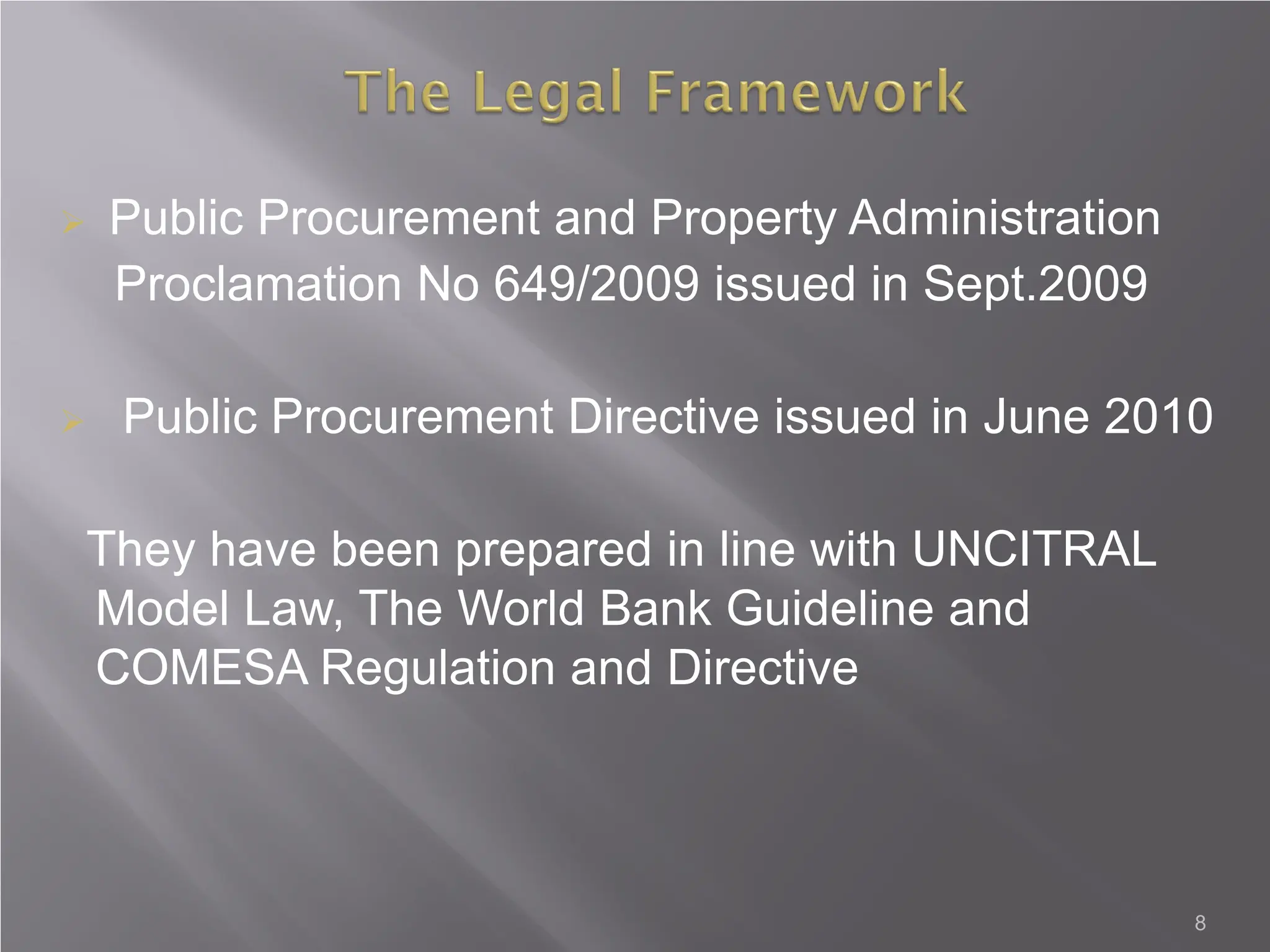  Public Procurement and Property Administration
Proclamation No 649/2009 issued in Sept.2009
 Public Procurement Directive issued in June 2010
They have been prepared in line with UNCITRAL
Model Law, The World Bank Guideline and
COMESA Regulation and Directive
8
 