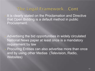 10
 It is clearly stated on the Proclamation and Directive
that Open Bidding is a default method in public
Procurement.
 Advertising the bid opportunities in widely circulated
National News paper at least once is a mandatory
requirement by law
 Procuring Entities can also advertise more than once
and by using other Medias (Television, Radio,
Websites)
 