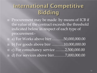  Procurement may be made by means of ICB if
the value of the contract exceeds the threshold
indicated below in respect of each type of
procurement:-
 a) For Works above birr……….50,000,000.00
 b) For goods above birr ……….10,000,000.00
 c) For consultancy service ……..2,500,000.00
 d) For services above birr………7,000,000.00
13
 