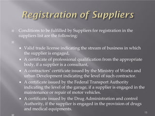  Conditions to be fulfilled by Suppliers for registration in the
suppliers list are the following:

 Valid trade license indicating the stream of business in which
the supplier is engaged,
 A certificate of professional qualification from the appropriate
body, if a supplier is a consultant,
 A contractors’ certificate issued by the Ministry of Works and
urban Development indicating the level of such contractor.
 A certificate issued by the Federal Transport Authority
indicating the level of the garage, if a supplier is engaged in the
maintenance or repair of motor vehicles.
 A certificate issued by the Drug Administration and control
Authority, if the supplier is engaged in the provision of drugs
and medical equipments.
15
 