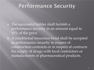  The successful bidder shall furnish a
performance security in an amount equal to
10% of the price.
 A conditional insurance bond shall be accepted
as performance security in respect of
construction contracts or in respect of contracts
for supply of drugs with local contractors or
manufacturers of pharmaceutical products.
17
 