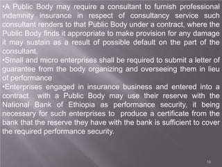 18
•A Public Body may require a consultant to furnish professional
indemnity insurance in respect of consultancy service such
consultant renders to that Public Body under a contract, where the
Public Body finds it appropriate to make provision for any damage
it may sustain as a result of possible default on the part of the
consultant.
•Small and micro enterprises shall be required to submit a letter of
guarantee from the body organizing and overseeing them in lieu
of performance
•Enterprises engaged in insurance business and entered into a
contract with a Public Body may use their reserve with the
National Bank of Ethiopia as performance security, it being
necessary for such enterprises to produce a certificate from the
bank that the reserve they have with the bank is sufficient to cover
the required performance security.
 