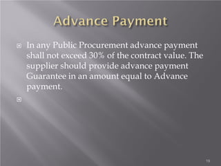  In any Public Procurement advance payment
shall not exceed 30% of the contract value. The
supplier should provide advance payment
Guarantee in an amount equal to Advance
payment.

19
 