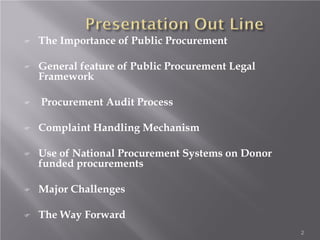 The Importance of Public Procurement
 General feature of Public Procurement Legal
Framework
 Procurement Audit Process
 Complaint Handling Mechanism
 Use of National Procurement Systems on Donor
funded procurements
 Major Challenges
 The Way Forward
2
 