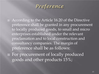  According to the Article 16.20 of the Directive
preference shall be granted in any procurement
to locally produced goods, to small and micro
enterprises established under the relevant
proclamation and to local construction and
consultancy companies. The margin of
preference shall be as follows:
 For procurement of locally produced
goods and other products 15%;
20
 
