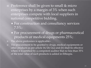  Preference shall be given to small & micro
enterprises by a margin of 3% when such
enterprises compete with local suppliers in
national competitive bidding.
 For construction and consultancy services
7.5%;
 For procurement of drugs or pharmaceutical
products or medical equipments 25%;
 The above preference is applicable:-
 The procurement to be granted to drugs, medical equipments or
other products as per article 16/20/2(a) and (b) shall be effective
where it is certified by a competent auditor that no less than 35%
of the total value of such products is added in Ethiopia.
21
 