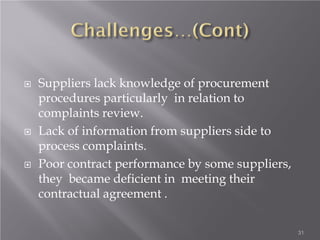  Suppliers lack knowledge of procurement
procedures particularly in relation to
complaints review.
 Lack of information from suppliers side to
process complaints.
 Poor contract performance by some suppliers,
they became deficient in meeting their
contractual agreement .
31
 