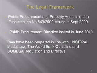  Public Procurement and Property Administration
Proclamation No 649/2009 issued in Sept.2009
 Public Procurement Directive issued in June 2010
They have been prepared in line with UNCITRAL
Model Law, The World Bank Guideline and
COMESA Regulation and Directive
8
 