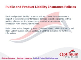 Public and product liability insurance policies provide insurance cover in
respect of insured's liability for loss or damage caused negligently to third
parties, who are not the insured, as a result of an occurrence in
connection with the insured business.
Refer below to the Frequently Asked Questions about Liability Insurance and
Hook Liability (Goods in Care Custody & Control) Insurance for further
information.
Public and Product Liability Insurance Policies
 