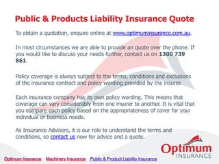 To obtain a quotation, enquire online at www.optimuminsurance.com.au.
In most circumstances we are able to provide an quote over the phone. If
you would like to discuss your needs further, contact us on 1300 739
861.
Policy coverage is always subject to the terms, conditions and exclusions
of the insurance contract and policy wording provided by the insurer.
Each insurance company has its own policy wording. This means that
coverage can vary considerably from one insurer to another. It is vital that
you compare each policy based on the appropriateness of cover for your
individual or business needs.
As Insurance Advisers, it is our role to understand the terms and
conditions, so contact us now for advice and a quote.
Public & Products Liability Insurance Quote
 