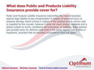 Public and Products Liability Insurance indemnifies the insured business
against legal liability to pay compensation in respect of personal injury or
property damage claims arising in respect of the product and/or service sold
or supplied by the insured, however it does not cover product warranty and is
always subject to terms, conditions and exclusions. In addition, these policies
also provide cover for defence costs even if the action against you is false or
fraudulent, provided that an excluded circumstance does not apply.
What does Public and Products Liability
Insurance provide cover for?
 