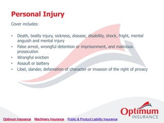 Cover includes:
• Death, bodily injury, sickness, disease, disability, shock, fright, mental
anguish and mental injury
• False arrest, wrongful detention or imprisonment, and malicious
prosecution
• Wrongful eviction
• Assault or battery
• Libel, slander, defamation of character or invasion of the right of privacy
Personal Injury
 
