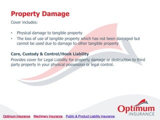 Cover includes:
• Physical damage to tangible property
• The loss of use of tangible property which has not been damaged but
cannot be used due to damage to other tangible property
Care, Custody & Control/Hook Liability
Provides cover for Legal Liability for property damage or destruction to third
party property in your physical possession or legal control.
Property Damage
 