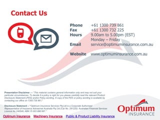 Contact Us
Phone +61 1300 739 861
Fax +61 1300 732 225
Hours 9.00am to 5.00pm (EST)
Monday – Friday
Email service@optimuminsurance.com.au
Website www.optimuminsurance.com.au
Presentation Disclaimer –– “This material contains general information only and may not suit your
particular circumstances. To decide if a policy is right for you please carefully read the relevant Product
Disclosure Statement (PDS) and/or Policy wording. A copy of the PDS or policy wording is available by
contacting our office on 1300 739 861;”
Disclosure Statement – “Optimum Insurance Services Pty Ltd is a Corporate Authorised
Representative of Insurance Advisernet Australia Pty Ltd (Car No. 291220), Australian Financial Services
Licence No 240549, ABN 15 003 886 687.”
 