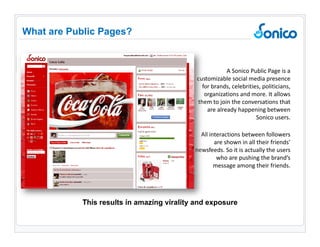 A Sonico Public Page is a customizable social media presence for brands, celebrities, politicians, organizations and more. It allows them to join the conversations that are already happening between Sonico users.  All interactions between followers are shown in all their friends’ newsfeeds. So it is actually the users who are pushing the brand’s message among their friends.  What are Public Pages? This results in amazing virality and exposure 