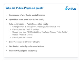 Cornerstone of your Social Media Presence Open to all users (even non-Sonico users) Fully customizable  - Public Pages allow you to: Change colors & background, create your own look & feel Create your own polls & surveys Upload your own RSS feeds (Blog, YouTube, Picasa, Flickr, Twitter)  Upload Photos & Videos Create your own events Send messages to all your Followers Get detailed stats of your fans and visitors Friendly URL (organic positioning) Why are Public Pages so great? 