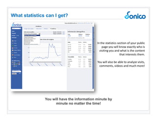 In the statistics section of your public page you will know exactly who is visiting you and what is the content that interests them. You will also be able to analyze visits, comments, videos and much more! What statistics can I get ? You will have the information minute by minute no matter the time! 