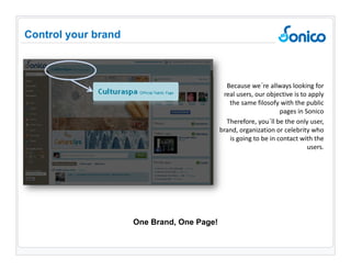 Because we´re allways looking for real users, our objective is to apply the same filosofy with the public pages in Sonico Therefore, you´ll be the only user, brand, organization or celebrity who is going to be in contact with the users. Control your brand One Brand, One Page! 