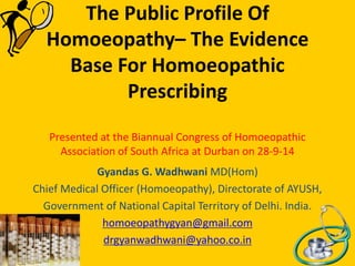 The Public Profile Of
Homoeopathy– The Evidence
Base For Homoeopathic
Prescribing
Presented at the Biannual Congress of Homoeopathic
Association of South Africa at Durban on 28-9-14
Gyandas G. Wadhwani MD(Hom)
Chief Medical Officer (Homoeopathy), Directorate of AYUSH,
Government of National Capital Territory of Delhi. India.
homoeopathygyan@gmail.com
drgyanwadhwani@yahoo.co.in
 