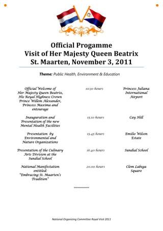 Official Progamme
    Visit of Her Majesty Queen Beatrix
      St. Maarten, November 3, 2011
             Theme: Public Health, Environment & Education


    Official Welcome of                        10:30 hours            Princess Juliana
Her Majesty Queen Beatrix,                                             International
His Royal Highness Crown                                                  Airport
 Prince Willem Alexander,
   Princess Maxima and
         entourage

   Inauguration and                              15.10 hours             Cay Hill
 Presentation of the new
 Mental Health Facilities

     Presentation by                             15.45 hours           Emilio Wilson
    Environmental and                                                     Estate
   Nature Organizations

Presentation of the Culinary                    16.40 hours           Sundial School
    Arts Division at the
      Sundial School

  National Manifestation                        20.00 hours            Clem Labega
         entitled:                                                        Square
 “Embracing St. Maarten’s
        Tradition”

                                      *************




                     National Organizing Committee Royal Visit 2011
 