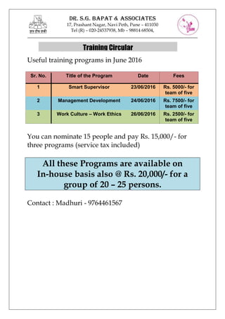 DR. S.G. BAPAT & ASSOCIATES
17, Prashant
Tel (R)
___________________________________________________________________________
Useful training programs in June 2016
You can nominate 15 people and pay Rs. 15,000/
three programs (service tax included)
All these Programs are available on
In-house basis
group of 20
Contact : Madhuri
Sr. No. Title of the Program
1 Smart Supervisor
2 Management Development
3 Work Culture
DR. S.G. BAPAT & ASSOCIATES
17, Prashant Nagar, Navi Peth, Pune – 411030
Tel (R) – 020-24537938, Mb – 98814 68504,
___________________________________________________________________________
Useful training programs in June 2016
You can nominate 15 people and pay Rs. 15,000/
three programs (service tax included)
All these Programs are available on
house basis also @ Rs. 20,000/
group of 20 – 25 persons.
Contact : Madhuri - 9764461567
Title of the Program Date
Smart Supervisor 23/06/2016
Management Development 24/06/2016
Work Culture – Work Ethics 26/06/2016
Training Circular
___________________________________________________________________________
You can nominate 15 people and pay Rs. 15,000/- for
All these Programs are available on
also @ Rs. 20,000/- for a
Fees
Rs. 5000/- for
team of five
Rs. 7500/- for
team of five
Rs. 2500/- for
team of five
 