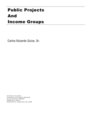 Public Projects
And
Income Groups
Carlos Eduardo Guice, Sr.
University of London
Investment and Project Appraisal
Course Number: FME205
Assignment: TMA 2
Submitted On: September 28, 2006
 