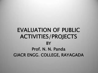 EVALUATION OF PUBLIC
ACTIVITIES/PROJECTS
BY
Prof. N. N. Panda
GIACR ENGG. COLLEGE, RAYAGADA

 