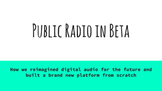 PublicRadioinBeta
How we reimagined digital audio for the future and
built a brand new platform from scratch
 