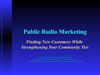 Public Radio Marketing Finding New Customers While  Strengthening Your Community Ties  Created by:  J.C. Patrick, Station Development Manager Copyright © 2005  National Public Radio, Inc.  All Rights Reserved. These materials may not be reproduced in whole or in part without prior written permission. 