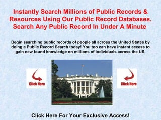 Instantly Search Millions of Public Records & Resources Using Our Public Record Databases. Search Any Public Record In Under A Minute  Begin searching public records of people all across the United States by doing a Public Record Search today! You too can have instant access to gain new found knowledge on millions of individuals across the US. Click Here For Your Exclusive Access! 