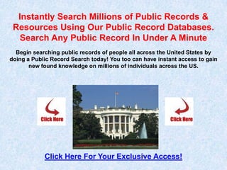 Instantly Search Millions of Public Records &
 Resources Using Our Public Record Databases.
   Search Any Public Record In Under A Minute
  Begin searching public records of people all across the United States by
doing a Public Record Search today! You too can have instant access to gain
       new found knowledge on millions of individuals across the US.




            Click Here For Your Exclusive Access!
 