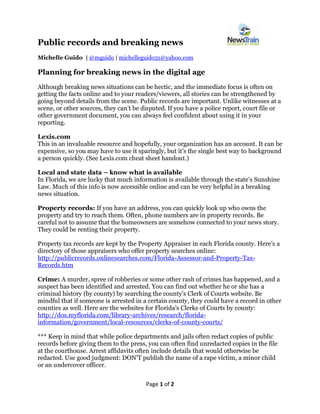 Page 1 of 2
Public records and breaking news
Michelle Guido | @mguido | michelleguido31@yahoo.com
Planning for breaking news in the digital age
Although breaking news situations can be hectic, and the immediate focus is often on
getting the facts online and to your readers/viewers, all stories can be strengthened by
going beyond details from the scene. Public records are important. Unlike witnesses at a
scene, or other sources, they can’t be disputed. If you have a police report, court file or
other government document, you can always feel confident about using it in your
reporting.
Lexis.com
This in an invaluable resource and hopefully, your organization has an account. It can be
expensive, so you may have to use it sparingly, but it’s the single best way to background
a person quickly. (See Lexis.com cheat sheet handout.)
Local and state data – know what is available
In Florida, we are lucky that much information is available through the state’s Sunshine
Law. Much of this info is now accessible online and can be very helpful in a breaking
news situation.
Property records: If you have an address, you can quickly look up who owns the
property and try to reach them. Often, phone numbers are in property records. Be
careful not to assume that the homeowners are somehow connected to your news story.
They could be renting their property.
Property tax records are kept by the Property Appraiser in each Florida county. Here’s a
directory of those appraisers who offer property searches online:
http://publicrecords.onlinesearches.com/Florida-Assessor-and-Property-Tax-
Records.htm
Crime: A murder, spree of robberies or some other rash of crimes has happened, and a
suspect has been identified and arrested. You can find out whether he or she has a
criminal history (by county) by searching the county’s Clerk of Courts website. Be
mindful that if someone is arrested in a certain county, they could have a record in other
counties as well. Here are the websites for Florida’s Clerks of Courts by county:
http://dos.myflorida.com/library-archives/research/florida-
information/government/local-resources/clerks-of-county-courts/
*** Keep in mind that while police departments and jails often redact copies of public
records before giving them to the press, you can often find unredacted copies in the file
at the courthouse. Arrest affidavits often include details that would otherwise be
redacted. Use good judgment: DON’T publish the name of a rape victim, a minor child
or an undercover officer.
 