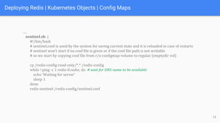 Deploying Redis | Kubernetes Objects | Config Maps
….
sentinel.sh: |
#!/bin/bash
# sentinel.conf is used by the system for saving current state and it is reloaded in case of restarts
# sentinel won't start if no conf file is given or if the conf file path is not writable
# so we start by copying conf file from r/o configmap volume to regular (emptydir vol)
cp /redis-config-read-only/*.* /redis-config
while ! ping -c 1 redis-0.redis; do # wait for DNS name to be available
echo 'Waiting for server'
sleep 1
done
redis-sentinel /redis-config/sentinel.conf
15
 