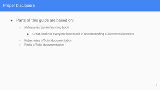 Proper Disclosure
● Parts of this guide are based on:
○ Kubernetes: up and running book
■ Great book for everyone interested in understanding Kubernetes concepts
○ Kubernetes official documentation
○ Redis official documentation
2
 