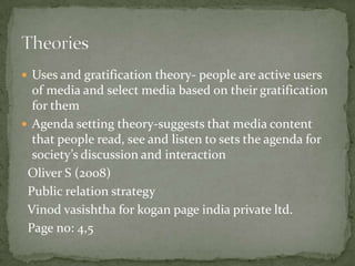  Uses and gratification theory- people are active users
  of media and select media based on their gratification
  for them
 Agenda setting theory-suggests that media content
  that people read, see and listen to sets the agenda for
  society’s discussion and interaction
 Oliver S (2008)
 Public relation strategy
 Vinod vasishtha for kogan page india private ltd.
 Page no: 4,5
 
