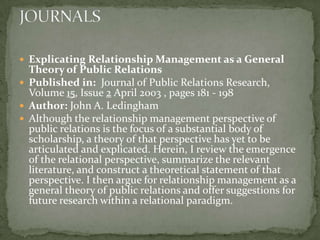  Explicating Relationship Management as a General
  Theory of Public Relations
 Published in: Journal of Public Relations Research,
  Volume 15, Issue 2 April 2003 , pages 181 - 198
 Author: John A. Ledingham
 Although the relationship management perspective of
  public relations is the focus of a substantial body of
  scholarship, a theory of that perspective has yet to be
  articulated and explicated. Herein, I review the emergence
  of the relational perspective, summarize the relevant
  literature, and construct a theoretical statement of that
  perspective. I then argue for relationship management as a
  general theory of public relations and offer suggestions for
  future research within a relational paradigm.
 