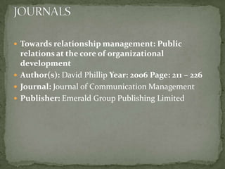  Towards relationship management: Public
  relations at the core of organizational
  development
 Author(s): David Phillip Year: 2006 Page: 211 – 226
 Journal: Journal of Communication Management
 Publisher: Emerald Group Publishing Limited
 