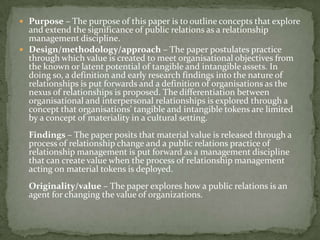  Purpose – The purpose of this paper is to outline concepts that explore
  and extend the significance of public relations as a relationship
  management discipline.
 Design/methodology/approach – The paper postulates practice
  through which value is created to meet organisational objectives from
  the known or latent potential of tangible and intangible assets. In
  doing so, a definition and early research findings into the nature of
  relationships is put forwards and a definition of organisations as the
  nexus of relationships is proposed. The differentiation between
  organisational and interpersonal relationships is explored through a
  concept that organisations' tangible and intangible tokens are limited
  by a concept of materiality in a cultural setting.
  Findings – The paper posits that material value is released through a
  process of relationship change and a public relations practice of
  relationship management is put forward as a management discipline
  that can create value when the process of relationship management
  acting on material tokens is deployed.
  Originality/value – The paper explores how a public relations is an
  agent for changing the value of organizations.
 