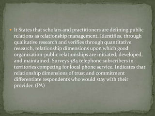  It States that scholars and practitioners are defining public
  relations as relationship management. Identifies, through
  qualitative research and verifies through quantitative
  research, relationship dimensions upon which good
  organization-public relationships are initiated, developed,
  and maintained. Surveys 384 telephone subscribers in
  territories competing for local phone service. Indicates that
  relationship dimensions of trust and commitment
  differentiate respondents who would stay with their
  provider. (PA)
 