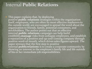  This paper explains that, by deploying
  positive public relations strategies within the organization
  itself, employees, who are often its most effective marketers to
  the outside world, are encouraged to spread the word about the
  organization to friends, family, potential consumers, and
  stockholders. The author points out that an effective
  internal public relations campaign can help build
  credibility,manage risks from unhappy employees, and establish
  a reputation of a positive and up-and-coming company through
  positive word-of-mouth, which drives sales figures upward. The
  paper stresses that the first step to positive
  internal publicrelations is to create a corporate community by
  showing an interest in the employee's family life and life outside
  of his or her immediate job responsibilities.
 
