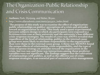  Authors: Park, Hyojung. and Reber, Bryan.
 http://www.allacademic.com/meta/p233171_index.html
   The purpose of this study was to examine the effect of organization-
  public relationships on publics’ perceptions of a crisis and attitudes
  toward an organization in crisis. This study used a quasi-experimental,
  between-subjects design in which 262 participants were exposed to a
  fictitious crisis case at their university and the university’s four different
  crisis-response strategies. The results of a two-way ANOVA revealed that
  regardless of the level of relationship, publics in the internal cause
  group were more likely to attribute responsibility to the organization
  than were those in the external cause group. A three-way MANOVA found
  the unique effects of relationship, crisis responsibility, and the type of
  crisis-response strategy on attitudes toward the organization in the
  crisis, but two-way and three-way interactions among these predictor
  variables were not significant. The findings suggest that the cultivation
  of relationships with publics, as well as the effective use of crisis-
  response strategies, is an essential part of successful crisis management.
 
