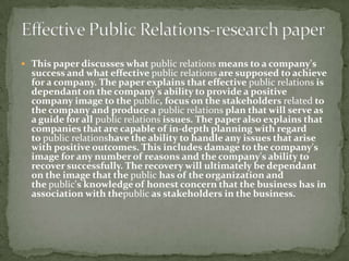  This paper discusses what public relations means to a company's
  success and what effective public relations are supposed to achieve
  for a company. The paper explains that effective public relations is
  dependant on the company's ability to provide a positive
  company image to the public, focus on the stakeholders related to
  the company and produce a public relations plan that will serve as
  a guide for all public relations issues. The paper also explains that
  companies that are capable of in-depth planning with regard
  to public relationshave the ability to handle any issues that arise
  with positive outcomes. This includes damage to the company's
  image for any number of reasons and the company's ability to
  recover successfully. The recovery will ultimately be dependant
  on the image that the public has of the organization and
  the public's knowledge of honest concern that the business has in
  association with thepublic as stakeholders in the business.
 