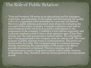  "First and foremost, PR serves as an educational tool for managers,
  employees, and customers. It can explain and demonstrate the quality
  vision of a corporation when presented in a true and real fashion.
  Moreover, public relations personnel must always be evaluating the
  concepts of this vision of quality. Constant evaluation must lead to
  improvements of the vision so as to avoid a stale plateau in the
  progression of the company. Credibility is lost without originality, and
  corporate employees tend to have a short attention span if they have
  already seen the used presentation method before. The information
  that is being presented to the company must be valid as well. The main
  purpose of public relations teams is communication. This point was
  stated earlier by Cutlip. This communication is a constant process,
  thereby establishing the responsibility of PR people to be able to
  provide information on demand. This ever-running cycle of
  communication causes a long-term outlook within public relations
  professionals. They, therefore, become future planners for corporations
  as well
 